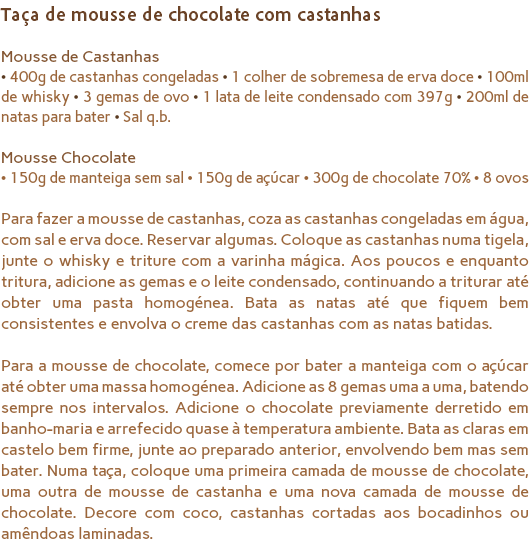 Taça de mousse de chocolate com castanhas Mousse de Castanhas
• 400g de castanhas congeladas • 1 colher de sobremesa de erva doce • 100ml de whisky • 3 gemas de ovo • 1 lata de leite condensado com 397g • 200ml de natas para bater • Sal q.b. Mousse Chocolate
• 150g de manteiga sem sal • 150g de açúcar • 300g de chocolate 70% • 8 ovos Para fazer a mousse de castanhas, coza as castanhas congeladas em água, com sal e erva doce. Reservar algumas. Coloque as castanhas numa tigela, junte o whisky e triture com a varinha mágica. Aos poucos e enquanto tritura, adicione as gemas e o leite condensado, continuando a triturar até obter uma pasta homogénea. Bata as natas até que fiquem bem consistentes e envolva o creme das castanhas com as natas batidas. Para a mousse de chocolate, comece por bater a manteiga com o açúcar até obter uma massa homogénea. Adicione as 8 gemas uma a uma, batendo sempre nos intervalos. Adicione o chocolate previamente derretido em banho-maria e arrefecido quase à temperatura ambiente. Bata as claras em castelo bem firme, junte ao preparado anterior, envolvendo bem mas sem bater. Numa taça, coloque uma primeira camada de mousse de chocolate, uma outra de mousse de castanha e uma nova camada de mousse de chocolate. Decore com coco, castanhas cortadas aos bocadinhos ou amêndoas laminadas.