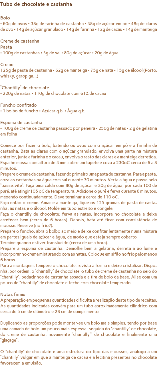 Tubo de chocolate e castanha Bolo
• 60g de ovos • 38g de farinha de castanha • 38g de açúcar em pó • 48g de claras de ovo • 14g de açúcar granulado • 14g de farinha • 12g de cacau • 14g de manteiga Creme de castanha Pasta
• 100g de castanhas • 3g de sal • 80g de açúcar • 20g de água Creme
125g de pasta de castanha • 62g de manteiga • 75g de nata • 15g de álcool (Porto, whisky, geropiga…) “Chantilly“ de chocolate
• 220g de natas • 110g de chocolate com 61% de cacau Funcho confitado
• 1 bolbo de funcho • Açúcar q.b. • Água q.b. Espuma de castanha
• 100g de creme de castanha passado por peneira • 250g de natas • 2 g de gelatina em folha Comece por fazer o bolo, batendo os ovos com o açúcar em pó e a farinha de castanha. Bata as claras com o açúcar granulado, envolva uma parte na mistura anterior, junte a farinha e o cacau, envolva o resto das claras e a manteiga derretida. Espalhe massa com altura de 3 mm sobre um tapete e coza a 230ºC cerca de 6 a 8 minutos.
Prepare o creme de castanha, fazendo primeiro uma pasta de castanha. Para a pasta, coza as castanhas na água com sal durante 30 minutos. Verta a água e passe pelo “passe-vite”. Faça uma calda com 80g de açúcar e 20g de água, por cada 100 de puré, até atingir105 ºC de temperatura. Adicione o puré e ferva durante 6 minutos, mexendo continuadamente. Deve terminar a cerca de 110 ºC.
Faça então o creme. Amacie a manteiga, ligue os 125 gramas de pasta de casta-nha, as natas e o álcool. Molde em tubo estreito e congele.
Faça o chantilly de chocolate: ferva as natas, incorpore no chocolate e deixe arrefecer bem (cerca de 6 horas). Depois, bata até ficar com consistência de mousse. Reserve (no frio?).
Prepare o funcho: abra o bolbo ao meio e deixe confitar lentamente numa mistura em partes iguais de açúcar e água, de modo que esteja sempre coberto. Termine quando estiver translúcido (cerca de uma hora).
Prepare a espuma de castanha. Demolhe bem a gelatina, derreta-a ao lume e incorporar no creme misturando com as natas. Coloque em sifão no frio pelo menos 6 horas.
Para a montagem, tempere o chocolate, revista a forma e deixe cristalizar. Dispo-nha, por ordem, o “chantilly“ de chocolate, o tubo de creme de castanha no seio do “chantilly“, pedacinhos de castanha assada e a tira de bolo da base. Alise com um pouco de “chantilly“ de chocolate e feche com chocolate temperado. Notas finais:
A preparação em pequenas quantidades dificulta a realização deste tipo de receitas. As quantidades indicadas convêm para um tubo aproximadamente cilíndrico com cerca de 5 cm de diâmetro e 28 cm de comprimento. Duplicando as proporções pode montar-se um bolo mais simples, tendo por base uma camada de bolo um pouco mais espessa, seguida do “chantilly“ de chocolate, do creme de castanha, novamente “chantilly““ de chocolate e finalmente uma “glaçage“. O “chantilly“ de chocolate é uma estrutura do tipo das mousses, análogo a um “chantilly“ vulgar em que a manteiga de cacau e a lecitina presentes no chocolate favorecem a emulsão.