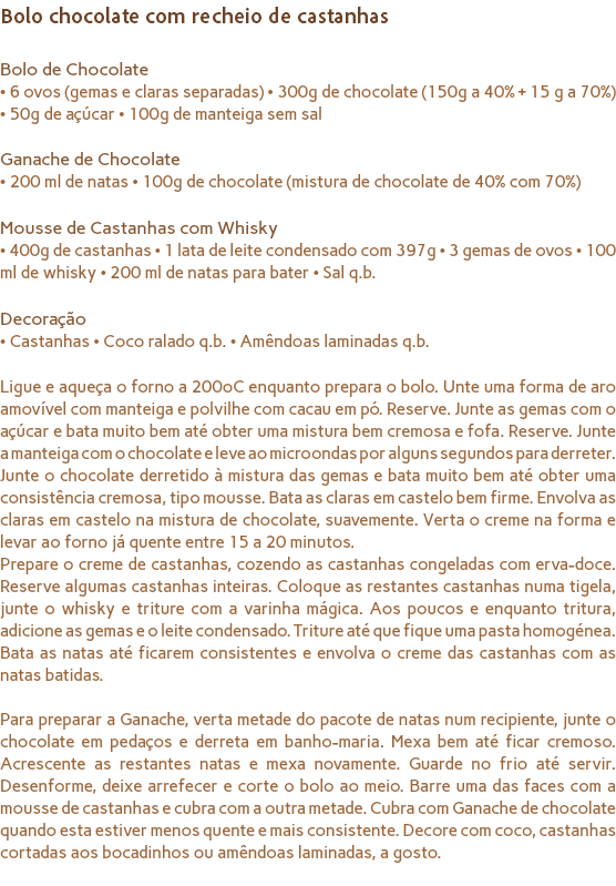 Bolo chocolate com recheio de castanhas Bolo de Chocolate
• 6 ovos (gemas e claras separadas) • 300g de chocolate (150g a 40% + 15 g a 70%) • 50g de açúcar • 100g de manteiga sem sal Ganache de Chocolate
• 200 ml de natas • 100g de chocolate (mistura de chocolate de 40% com 70%) Mousse de Castanhas com Whisky
• 400g de castanhas • 1 lata de leite condensado com 397g • 3 gemas de ovos • 100 ml de whisky • 200 ml de natas para bater • Sal q.b. Decoração
• Castanhas • Coco ralado q.b. • Amêndoas laminadas q.b. Ligue e aqueça o forno a 200ºC enquanto prepara o bolo. Unte uma forma de aro amovível com manteiga e polvilhe com cacau em pó. Reserve. Junte as gemas com o açúcar e bata muito bem até obter uma mistura bem cremosa e fofa. Reserve. Junte a manteiga com o chocolate e leve ao microondas por alguns segundos para derreter. Junte o chocolate derretido à mistura das gemas e bata muito bem até obter uma consistência cremosa, tipo mousse. Bata as claras em castelo bem firme. Envolva as claras em castelo na mistura de chocolate, suavemente. Verta o creme na forma e levar ao forno já quente entre 15 a 20 minutos. Prepare o creme de castanhas, cozendo as castanhas congeladas com erva-doce. Reserve algumas castanhas inteiras. Coloque as restantes castanhas numa tigela, junte o whisky e triture com a varinha mágica. Aos poucos e enquanto tritura, adicione as gemas e o leite condensado. Triture até que fique uma pasta homogénea. Bata as natas até ficarem consistentes e envolva o creme das castanhas com as natas batidas. Para preparar a Ganache, verta metade do pacote de natas num recipiente, junte o chocolate em pedaços e derreta em banho-maria. Mexa bem até ficar cremoso. Acrescente as restantes natas e mexa novamente. Guarde no frio até servir. Desenforme, deixe arrefecer e corte o bolo ao meio. Barre uma das faces com a mousse de castanhas e cubra com a outra metade. Cubra com Ganache de chocolate quando esta estiver menos quente e mais consistente. Decore com coco, castanhas cortadas aos bocadinhos ou amêndoas laminadas, a gosto. 