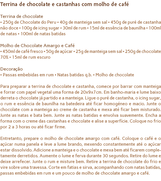 Terrina de chocolate e castanhas com molho de café Terrina de chocolate
• 250g de Chocolate do Peru • 40g de manteiga sem sal • 450g de puré de castanha não doce • 100g de icing sugar • 30ml de rum • 15ml de essência de baunilha • 100ml de natas • 100ml de natas batidas Molho de Chocolate Amargo e Café
• 450ml de café fresco • 50g de açúcar • 25g de manteiga sem sal • 250g de chocolate 70% • 15ml de rum escuro Decoração
• Passas embebidas em rum • Natas batidas q.b. • Molho de chocolate Para preparar a terrina de chocolate e castanha, comece por barrar com manteiga e forrar com papel vegetal uma forma de 20x9x7cm. Em banho-maria e lume baixo derreta o chocolate já partido e a manteiga. Ligue o puré de castanha, o icing sugar, o rum e essência de baunilha na batedeira até ficar homogéneo e macio. Junte o chocolate com a manteiga ao creme de castanha e mexa até ficar bem misturado. Junte as natas e bata bem. Junte as natas batidas e envolva suavemente. Encha a forma com o creme das castanhas e chocolate e alise a superfície. Coloque no frio por 2 a 3 horas ou até ficar firme. Entretanto, prepare o molho de chocolate amargo com café. Coloque o café e o açúcar numa panela e leve a lume brando, mexendo constantemente até o açúcar estar dissolvido. Adicione a manteiga e o chocolate e mexa bem até ficarem comple-tamente derretidos. Aumente o lume e ferva durante 30 segundos. Retire do lume e deixe arrefecer. Junte o rum e misture bem. Retire a terrina de chocolate do frio e vire sobre uma travessa. Corte em fatias e sirva, acompanhando com natas batidas, passas embebidas em rum e um pouco de molho de chocolate amargo e café.
