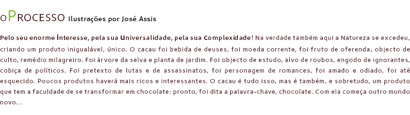 OPROCESSO Ilustrações por José Assis
Pelo seu enorme interesse, pela sua universalidade, pela sua complexidade! Na verdade também aqui a Natureza se excedeu, criando um produto inigualável, único. O cacau foi bebida de deuses, foi moeda corrente, foi fruto de oferenda, objecto de culto, remédio milagreiro. Foi árvore da selva e planta de jardim. Foi objecto de estudo, alvo de roubos, engodo de ignorantes, cobiça de políticos. Foi pretexto de lutas e de assassinatos, foi personagem de romances, foi amado e odiado, foi até esquecido. Poucos produtos haverá mais ricos e interessantes. O cacau é tudo isso, mas é também, e sobretudo, um produto que tem a faculdade de se transformar em chocolate: pronto, foi dita a palavra-chave, chocolate. Com ela começa outro mundo novo...
