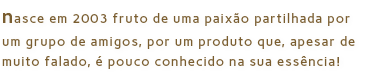 nasce em 2003 fruto de uma paixão partilhada por um grupo de amigos, por um produto que, apesar de muito falado, é pouco conhecido na sua essência!