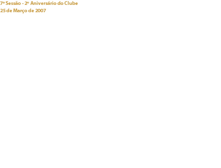 7ª Sessão - 2º Aniversário do Clube
25 de Março de 2007 Pestana Palace Lisboa “Claudio Corallo em São Tomé e Príncipe” – Filme sobre a vida e plantação de cacau de Claudio Corallo e família em São Tomé e Príncipe.
“Plantação do Terreiro Velho...” – Elizabette Corallo apresentou uma prova de três chocolates confeccionados artesanalmente com cacau desta plantação “... e Nova Moka...” três loucuras de Cafés com Chocolate.
“O Cacau em São Tomé e Príncipe – As grandes empresas – A Valle Flor” – Palestra proferida pelo Prof. José E. Mendes Ferrão, Prof. Jubilado do I. S. de Agronomia de Lisboa – Culturas Tropicais.
“Tentações” – Degustação de duas mousses elaboradas com Chocolate Claudio Corallo 80%, e Chocolate Valrhona Guanaja 70%, confeccionadas pelo chef do hotel, Joaquim de Sousa.
“Vinho de Carcavelos” – O Prof. António Mexia da Estação Agronómica Nacional orientou a degustação das colheitas de 1991 e 1993 da Quinta de Cima.
“Bolo de Aniversário” – Especialmente elaborado para comemorar o 2º Aniversário do Clube, o Chef Joaquim de Sousa criou um Biscuit Sacher com geleia de alperce e mousse de chocolate Jivara. Links:
Pestana Palace Hotel - Claudio Corallo Chocolates - Valrhona - Estação Agronómica Nacional - 