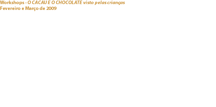 Workshops - O CACAU E O CHOCOLATE visto pelas crianças
Fevereiro e Março de 2009 Escolas Básicas (1º Ciclo) do Concelho de Cascais No âmbito da realização do “O Chocolate em Cascais 2009”, evento que decorreu em Outubro de 2009 e que visava essencialmente divulgar o Cacau e suas propriedades benéficas para a saúde, o Cacau Clube de Portugal com o apoio da Câmara Municipal de Cascais e da Capri, Lda., elaborou um projecto a desenvolver em 10 escolas do Concelho de Cascais, envolvendo cerca de 250 crianças.
Os workshops com uma duração de cerca de 45 minutos, incluíam uma parte teórica sobre o cacau e como se chega ao chocolate, uma parte prática que ensinava às crianças questões relacionadas com a forma de trabalhar o chocolate, como e quando se deve comer chocolate e sobretudo, e ainda como escolher o chocolate mais saudável e adequado à sua dieta. Links:
O Chocolate em Cascais 2009 - Capri, Lda. (Cacao Barry) - 